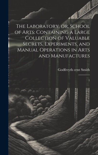 The Laboratory, or, School of Arts: Containing a Large Collection of Valuable Secrets, Experiments, and Manual Operations in Arts and Manufactures: 1