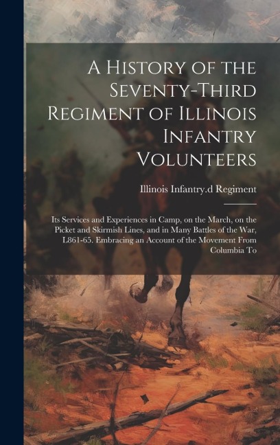 A History of the Seventy-third Regiment of Illinois Infantry Volunteers: Its Services and Experiences in Camp, on the March, on the Picket and Skirmish Lines, and in Many Battles of the war, L861-65. Embracing an Account of the Movement From Columbia To
