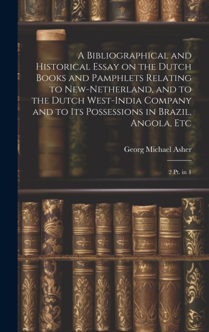 A Bibliographical and Historical Essay on the Dutch Books and Pamphlets Relating to New-Netherland, and to the Dutch West-India Company and to its Possessions in Brazil, Angola, Etc: 2 pt. in 1