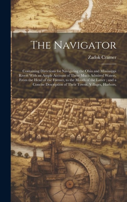 The Navigator: Containing Directions for Navigating the Ohio and Mississippi Rivers With an Ample Account of These Much Admired Waters, From the Head of the Former, to the Mouth of the Latter; and a Concise Description of Their Towns, Villages, Harbors,