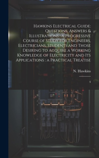 Hawkins Electrical Guide: Questions, Answers & Illustrations: a Progressive Course of Study for Engineers, Electricians, Students and Those Desiring to Acquire a Working Knowledge of Electricity and its Applications: a Practical Treatise: 4