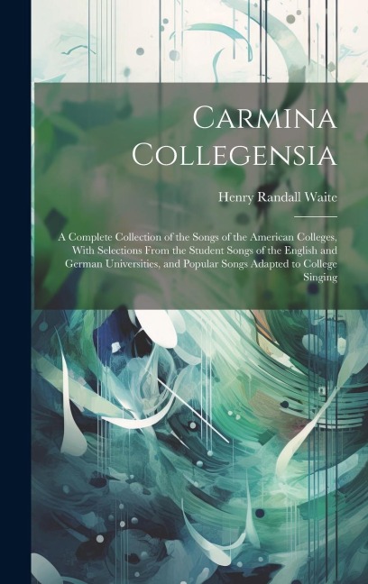 Carmina Collegensia: A Complete Collection of the Songs of the American Colleges, With Selections From the Student Songs of the English and German Universities, and Popular Songs Adapted to College Singing