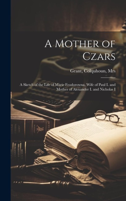 A Mother of Czars: A Sketch of the Life of Marie Feodorowna, Wife of Paul I. and Mother of Alexander I. and Nicholas I