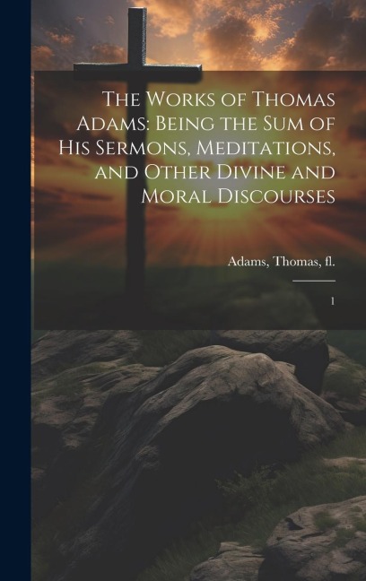 The Works of Thomas Adams: Being the sum of his Sermons, Meditations, and Other Divine and Moral Discourses: 1
