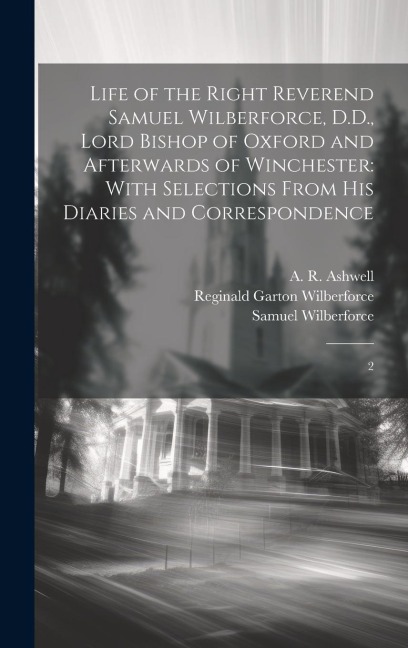 Life of the Right Reverend Samuel Wilberforce, D.D., Lord Bishop of Oxford and Afterwards of Winchester: With Selections From his Diaries and Correspo
