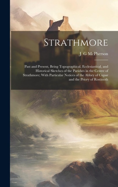 Strathmore: Past and Present, Being Topographical, Ecclesiastical, and Historical Sketches of the Parishes in the Centre of Strathmore; With Particular Notices of the Abbey of Cupar and the Priory of Rostinoth