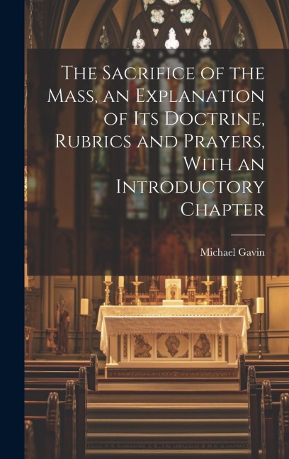 The Sacrifice of the Mass, an Explanation of its Doctrine, Rubrics and Prayers, With an Introductory Chapter