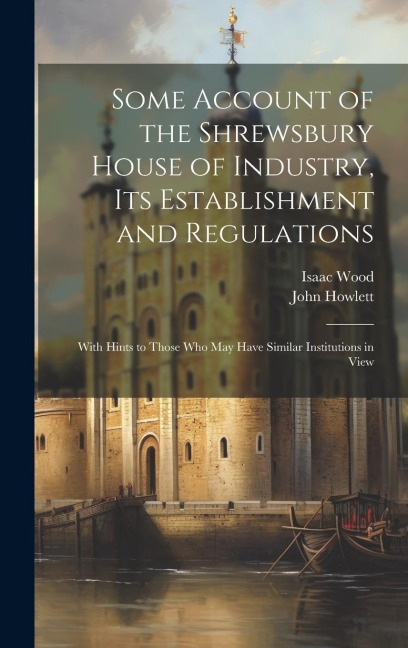 Some Account of the Shrewsbury House of Industry, Its Establishment and Regulations: With Hints to Those Who May Have Similar Institutions in View