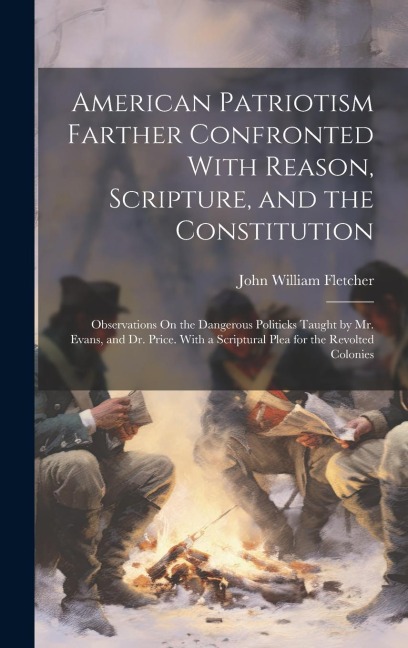 American Patriotism Farther Confronted With Reason, Scripture, and the Constitution: Observations On the Dangerous Politicks Taught by Mr. Evans, and Dr. Price. With a Scriptural Plea for the Revolted Colonies