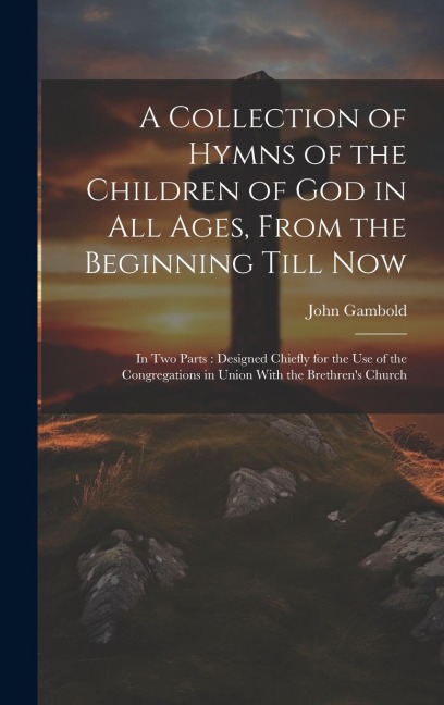 A Collection of Hymns of the Children of God in All Ages, From the Beginning Till Now: In Two Parts: Designed Chiefly for the Use of the Congregations in Union With the Brethrens Church