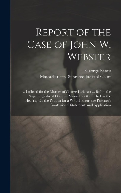 Report of the Case of John W. Webster: ... Indicted for the Murder of George Parkman ... Before the Supreme Judicial Court of Massachusetts; Including the Hearing On the Petition for a Writ of Error, the Prisoner's Confessional Statements and Application