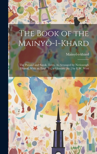 The Book of the Mainyô-I-Khard: The Pazand and Sansk. Texts, As Arranged by Neriosengh Dhaval, With an Engl. Tr., a Glossary [&c.] by E.W. West