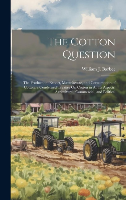 The Cotton Question: The Production, Export, Manufacture, and Consumption of Cotton. a Condensed Treatise On Cotton in All Its Aspects: Agr