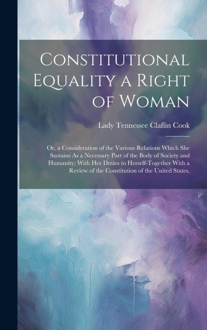 Constitutional Equality a Right of Woman: Or, a Consideration of the Various Relations Which She Sustains As a Necessary Part of the Body of Society and Humanity; With Her Duties to Herself-Together With a Review of the Constitution of the United States,