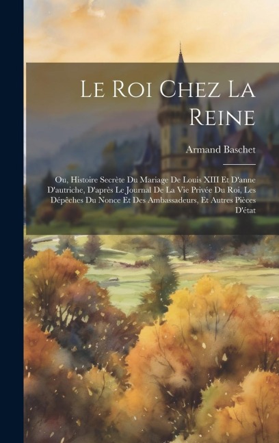 Le Roi Chez La Reine: Ou, Histoire Secrète Du Mariage De Louis XIII Et Danne Dautriche, Daprès Le Journal De La Vie Privée Du Roi, Les Dépêches Du Nonce Et Des Ambassadeurs, Et Autres Pièces Détat