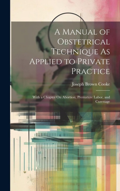 A Manual of Obstetrical Technique As Applied to Private Practice: With a Chapter On Abortion, Premature Labor, and Curettage