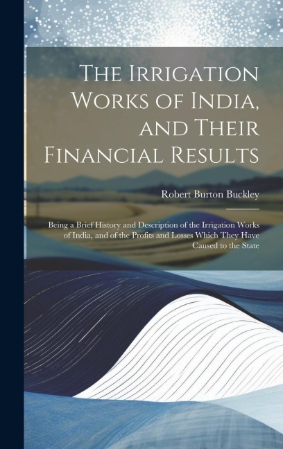 The Irrigation Works of India, and Their Financial Results: Being a Brief History and Description of the Irrigation Works of India, and of the Profits and Losses Which They Have Caused to the State