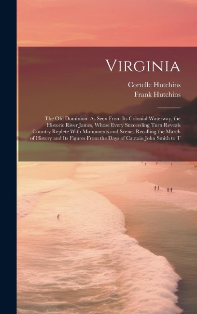 Virginia: The Old Dominion: As Seen From Its Colonial Waterway, the Historic River James, Whose Every Succeeding Turn Reveals Country Replete With Monuments and Scenes Recalling the March of History and Its Figures From the Days of Captain John Smith to T