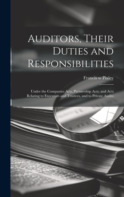 Auditors, Their Duties and Responsibilities [electronic Resource]: Under the Companies Acts, Partnership Acts, and Acts Relating to Executors and Trustees, and to Private Audits