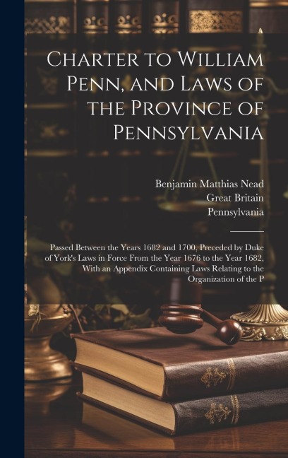 Charter to William Penn, and Laws of the Province of Pennsylvania: Passed Between the Years 1682 and 1700, Preceded by Duke of York's Laws in Force From the Year 1676 to the Year 1682, With an Appendix Containing Laws Relating to the Organization of the P