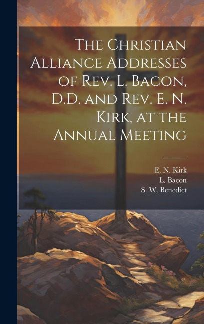 The Christian Alliance Addresses of Rev. L. Bacon, D.D. and Rev. E. N. Kirk, at the Annual Meeting