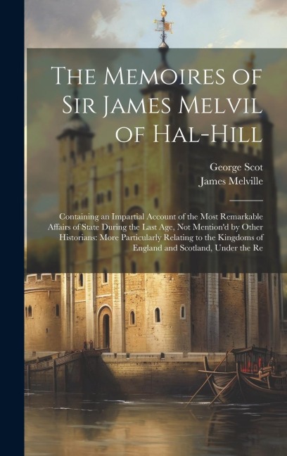 The Memoires of Sir James Melvil of Hal-Hill: Containing an Impartial Account of the Most Remarkable Affairs of State During the Last Age, Not Mentiond by Other Historians: More Particularly Relating to the Kingdoms of England and Scotland, Under the Re