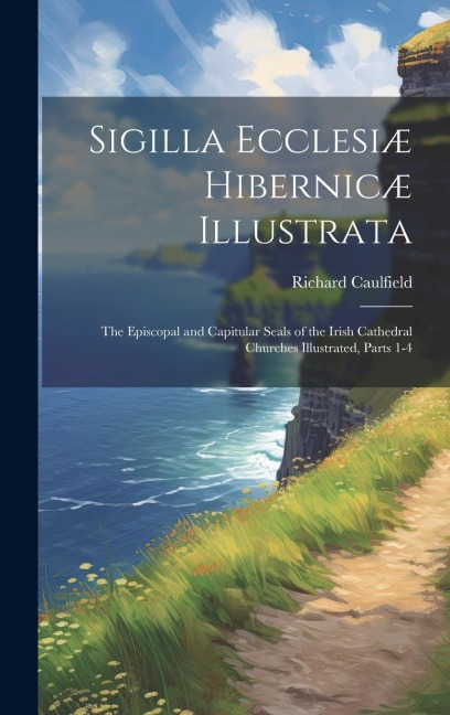 Sigilla Ecclesiæ Hibernicæ Illustrata: The Episcopal and Capitular Seals of the Irish Cathedral Churches Illustrated, Parts 1-4