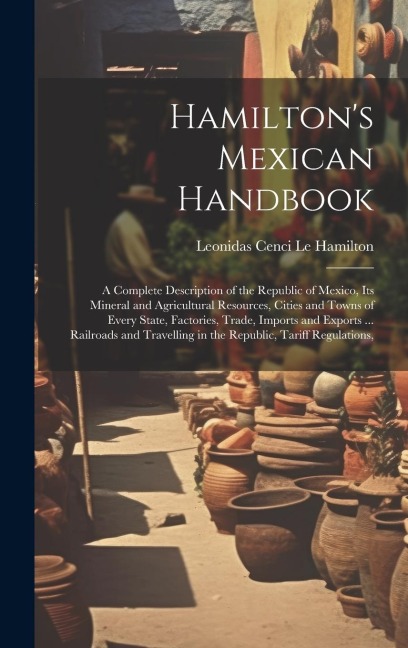 Hamilton's Mexican Handbook: A Complete Description of the Republic of Mexico, Its Mineral and Agricultural Resources, Cities and Towns of Every State, Factories, Trade, Imports and Exports ... Railroads and Travelling in the Republic, Tariff Regulations,