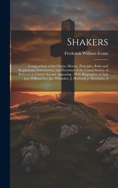 Shakers: Compendium of the Origin, History, Principles, Rules and Regulations, Government, and Doctrines of the United Society of Believers in Christ's Second Appearing: With Biographies of Ann Lee, William Lee, Jas. Whittaker, J. Hocknell, J. Meacham, A