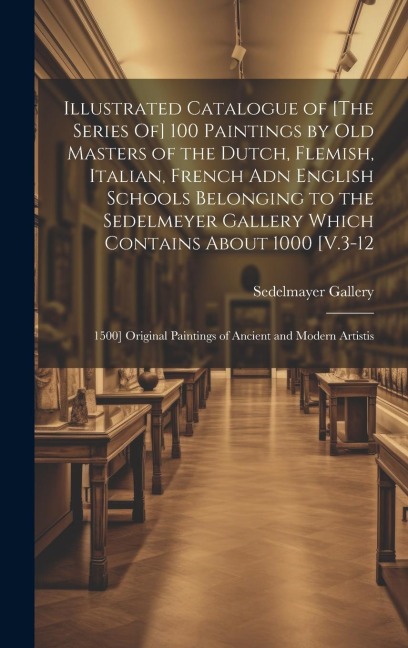 Illustrated Catalogue of [The Series Of] 100 Paintings by Old Masters of the Dutch, Flemish, Italian, French Adn English Schools Belonging to the Sedelmeyer Gallery Which Contains About 1000 [V.3-12: 1500] Original Paintings of Ancient and Modern Artistis