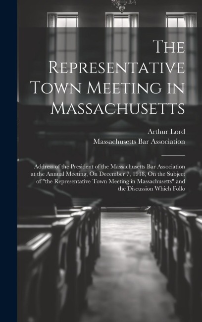 The Representative Town Meeting in Massachusetts: Address of the President of the Massachusetts Bar Association at the Annual Meeting, On December 7, 1918, On the Subject of "the Representative Town Meeting in Massachusetts" and the Discussion Which Follo
