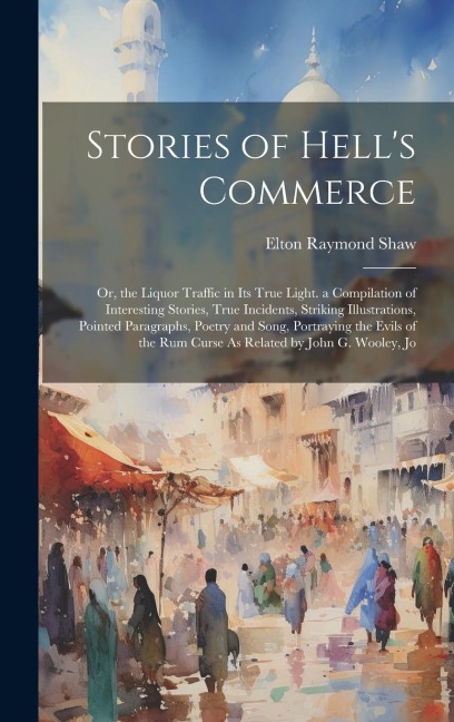 Stories of Hells Commerce: Or, the Liquor Traffic in Its True Light. a Compilation of Interesting Stories, True Incidents, Striking Illustrations, Pointed Paragraphs, Poetry and Song, Portraying the Evils of the Rum Curse As Related by John G. Wooley, Jo