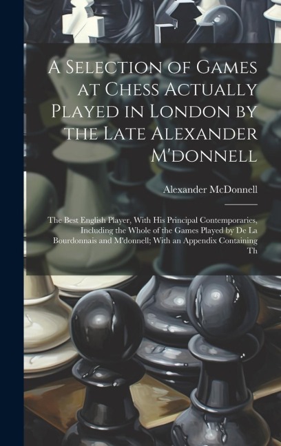 A Selection of Games at Chess Actually Played in London by the Late Alexander Mdonnell: The Best English Player, With His Principal Contemporaries, I