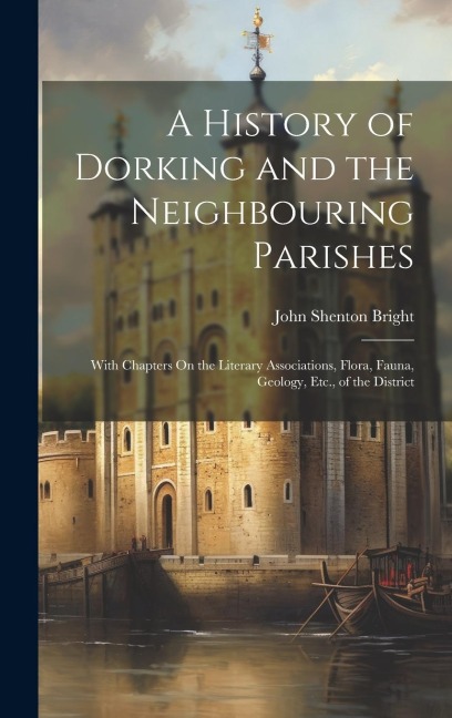 A History of Dorking and the Neighbouring Parishes: With Chapters On the Literary Associations, Flora, Fauna, Geology, Etc., of the District