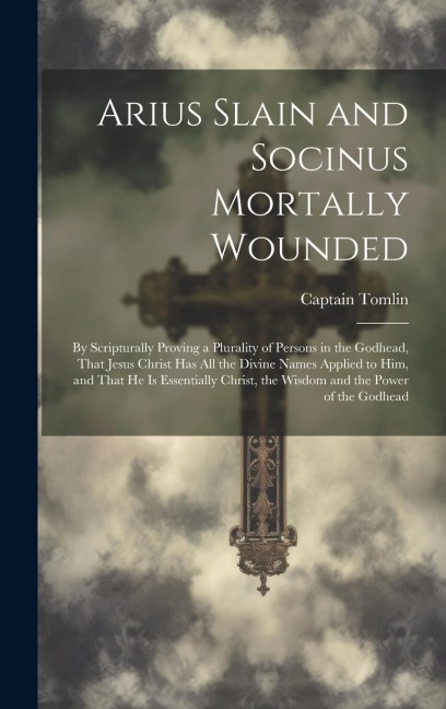 Arius Slain and Socinus Mortally Wounded: By Scripturally Proving a Plurality of Persons in the Godhead, That Jesus Christ has all the Divine Names Ap