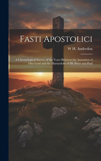 Fasti Apostolici: A Chronological Survey of the Years Between the Ascension of Our Lord and the Martyrdom of SS. Peter and Paul