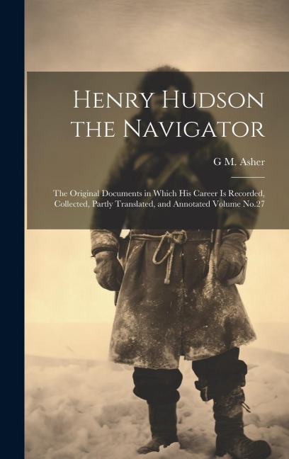 Henry Hudson the Navigator: The Original Documents in Which his Career is Recorded, Collected, Partly Translated, and Annotated Volume No.27