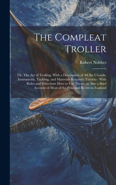 The Compleat Troller: Or, The art of Trolling, With a Description of all the Utensils, Instruments, Tackling, and Materials Requisite Thereto: With Rules and Directions how to use Them: as Also a Brief Account of Most of the Principal Rivers in England