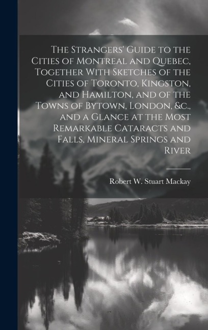 The Strangers' Guide to the Cities of Montreal and Quebec, Together With Sketches of the Cities of Toronto, Kingston, and Hamilton, and of the Towns o