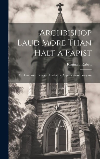 Archbishop Laud More Than Half a Papist: Or, Laudism ... Revived Under the Appellation of Puseyism