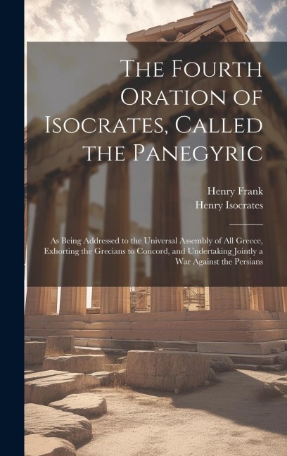 The Fourth Oration of Isocrates, Called the Panegyric: As Being Addressed to the Universal Assembly of All Greece, Exhorting the Grecians to Concord, and Undertaking Jointly a War Against the Persians
