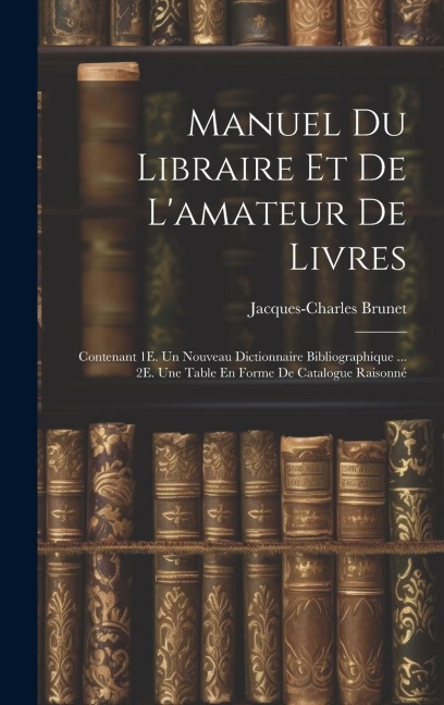 Manuel Du Libraire Et De Lamateur De Livres: Contenant 1E. Un Nouveau Dictionnaire Bibliographique ... 2E. Une Table En Forme De Catalogue Raisonné