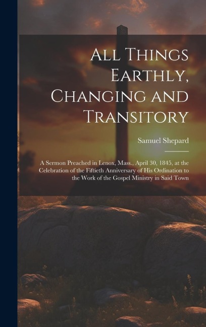 All Things Earthly, Changing and Transitory: A Sermon Preached in Lenox, Mass., April 30, 1845, at the Celebration of the Fiftieth Anniversary of his Ordination to the Work of the Gospel Ministry in Said Town