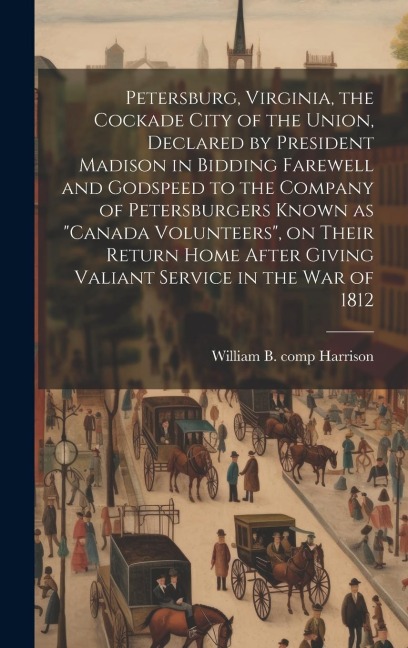 Petersburg, Virginia, the Cockade City of the Union, Declared by President Madison in Bidding Farewell and Godspeed to the Company of Petersburgers Known as Canada Volunteers, on Their Return Home After Giving Valiant Service in the War of 1812