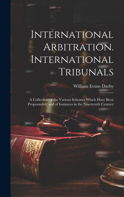 International Arbitration. International Tribunals: A Collection of the Various Schemes Which Have Been Propounded; and of Instances in the Nineteenth Century