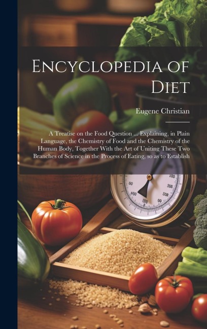 Encyclopedia of Diet; a Treatise on the Food Question ... Explaining, in Plain Language, the Chemistry of Food and the Chemistry of the Human Body, Together With the art of Uniting These two Branches of Science in the Process of Eating, so as to Establish