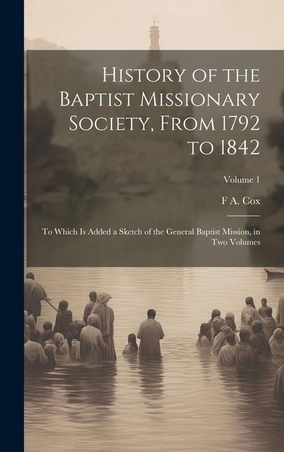 History of the Baptist Missionary Society, From 1792 to 1842: To Which is Added a Sketch of the General Baptist Mission, in two Volumes; Volume 1