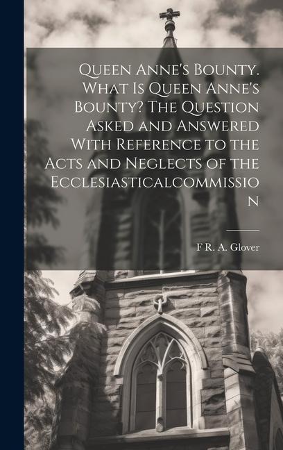 Queen Anne's Bounty. What is Queen Anne's Bounty? The Question Asked and Answered With Reference to the Acts and Neglects of the Ecclesiasticalcommiss