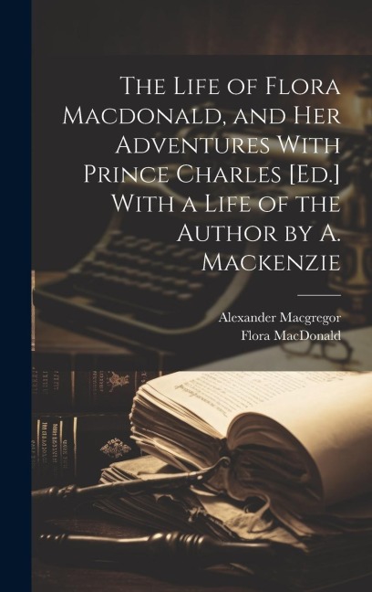 The Life of Flora Macdonald, and Her Adventures With Prince Charles [Ed.] With a Life of the Author by A. Mackenzie