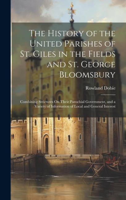 The History of the United Parishes of St. Giles in the Fields and St. George Bloomsbury: Combining Strictures On Their Parochial Government, and a Var